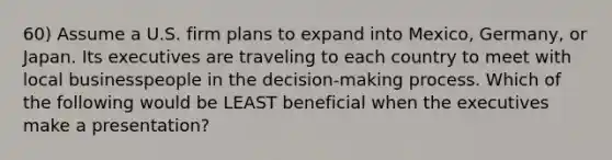 60) Assume a U.S. firm plans to expand into Mexico, Germany, or Japan. Its executives are traveling to each country to meet with local businesspeople in the decision-making process. Which of the following would be LEAST beneficial when the executives make a presentation?