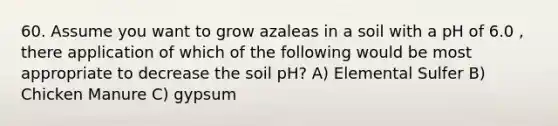 60. Assume you want to grow azaleas in a soil with a pH of 6.0 , there application of which of the following would be most appropriate to decrease the soil pH? A) Elemental Sulfer B) Chicken Manure C) gypsum