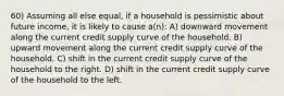 60) Assuming all else equal, if a household is pessimistic about future income, it is likely to cause a(n): A) downward movement along the current credit supply curve of the household. B) upward movement along the current credit supply curve of the household. C) shift in the current credit supply curve of the household to the right. D) shift in the current credit supply curve of the household to the left.