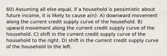 60) Assuming all else equal, if a household is pessimistic about future income, it is likely to cause a(n): A) downward movement along the current credit supply curve of the household. B) upward movement along the current credit supply curve of the household. C) shift in the current credit supply curve of the household to the right. D) shift in the current credit supply curve of the household to the left.