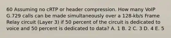 60 Assuming no cRTP or header compression. How many VoIP G.729 calls can be made simultaneously over a 128-kb/s Frame Relay circuit (Layer 3) if 50 percent of the circuit is dedicated to voice and 50 percent is dedicated to data? A. 1 B. 2 C. 3 D. 4 E. 5