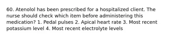 60. Atenolol has been prescribed for a hospitalized client. The nurse should check which item before administering this medication? 1. Pedal pulses 2. Apical heart rate 3. Most recent potassium level 4. Most recent electrolyte levels