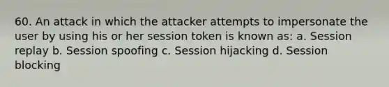 60. An attack in which the attacker attempts to impersonate the user by using his or her session token is known as: a. Session replay b. Session spoofing c. Session hijacking d. Session blocking