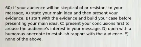 60) If your audience will be skeptical of or resistant to your message, A) state your main idea and then present your evidence. B) start with the evidence and build your case before presenting your main idea. C) present your conclusions first to arouse the audience's interest in your message. D) open with a humorous anecdote to establish rapport with the audience. E) none of the above.