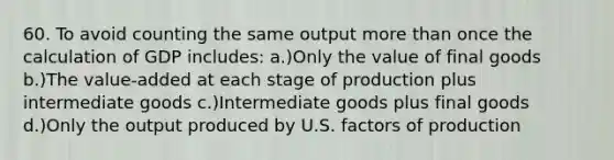 60. To avoid counting the same output more than once the calculation of GDP includes: a.)Only the value of final goods b.)The value-added at each stage of production plus intermediate goods c.)Intermediate goods plus final goods d.)Only the output produced by U.S. factors of production