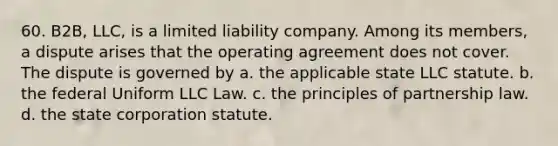 60. B2B, LLC, is a limited liability company. Among its members, a dispute arises that the operating agreement does not cover. The dispute is governed by a. the applicable state LLC statute. b. the federal Uniform LLC Law. c. the principles of partnership law. d. the state corporation statute.