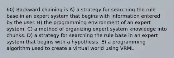 60) Backward chaining is A) a strategy for searching the rule base in an expert system that begins with information entered by the user. B) the programming environment of an expert system. C) a method of organizing expert system knowledge into chunks. D) a strategy for searching the rule base in an expert system that begins with a hypothesis. E) a programming algorithm used to create a virtual world using VRML