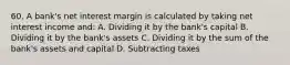 60. A bank's net interest margin is calculated by taking net interest income and: A. Dividing it by the bank's capital B. Dividing it by the bank's assets C. Dividing it by the sum of the bank's assets and capital D. Subtracting taxes