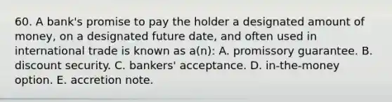 60. A bank's promise to pay the holder a designated amount of money, on a designated future date, and often used in international trade is known as a(n): A. promissory guarantee. B. discount security. C. bankers' acceptance. D. in-the-money option. E. accretion note.