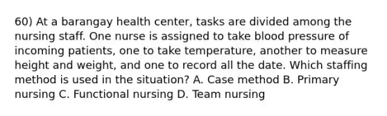 60) At a barangay health center, tasks are divided among the nursing staff. One nurse is assigned to take blood pressure of incoming patients, one to take temperature, another to measure height and weight, and one to record all the date. Which staffing method is used in the situation? A. Case method B. Primary nursing C. Functional nursing D. Team nursing