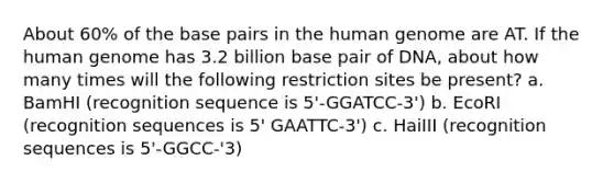 About 60% of the base pairs in the human genome are AT. If the human genome has 3.2 billion base pair of DNA, about how many times will the following restriction sites be present? a. BamHI (recognition sequence is 5'-GGATCC-3') b. EcoRI (recognition sequences is 5' GAATTC-3') c. HaiIII (recognition sequences is 5'-GGCC-'3)