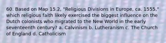 60. Based on Map 15.2, "Religious Divisions in Europe, ca. 1555," which religious faith likely exercised the biggest influence on the Dutch colonists who migrated to the New World in the early seventeenth century? a. Calvinism b. Lutheranism c. The Church of England d. Catholicism