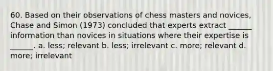 60. Based on their observations of chess masters and novices, Chase and Simon (1973) concluded that experts extract ______ information than novices in situations where their expertise is ______. a. less; relevant b. less; irrelevant c. more; relevant d. more; irrelevant