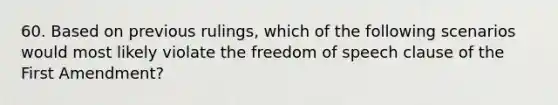 60. Based on previous rulings, which of the following scenarios would most likely violate the freedom of speech clause of the First Amendment?