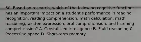 60. Based on research, which of the following cognitive functions has an important impact on a student's performance in reading recognition, reading comprehension, math calculation, math reasoning, written expression, oral comprehension, and listening comprehension? A. Crystallized intelligence B. Fluid reasoning C. Processing speed D. Short-term memory