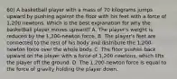 60) A basketball player with a mass of 70 kilograms jumps upward by pushing against the floor with his feet with a force of 1,200 newtons. Which is the best explanation for why the basketball player moves upward? A. The player's weight is reduced by the 1,200-newton force. B. The player's feet are connected to the rest of his body and distribute the 1,200-newton force over the whole body. C. The floor pushes back upward on the player with a force of 1,200 newtons, which lifts the player off the ground. D. The 1,200-newton force is equal to the force of gravity holding the player down.