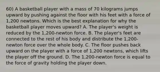 60) A basketball player with a mass of 70 kilograms jumps upward by pushing against the floor with his feet with a force of 1,200 newtons. Which is the best explanation for why the basketball player moves upward? A. The player's weight is reduced by the 1,200-newton force. B. The player's feet are connected to the rest of his body and distribute the 1,200-newton force over the whole body. C. The floor pushes back upward on the player with a force of 1,200 newtons, which lifts the player off the ground. D. The 1,200-newton force is equal to the force of gravity holding the player down.