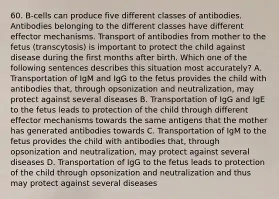 60. B‐cells can produce five different classes of antibodies. Antibodies belonging to the different classes have different effector mechanisms. Transport of antibodies from mother to the fetus (transcytosis) is important to protect the child against disease during the first months after birth. Which one of the following sentences describes this situation most accurately? A. Transportation of IgM and IgG to the fetus provides the child with antibodies that, through opsonization and neutralization, may protect against several diseases B. Transportation of IgG and IgE to the fetus leads to protection of the child through different effector mechanisms towards the same antigens that the mother has generated antibodies towards C. Transportation of IgM to the fetus provides the child with antibodies that, through opsonization and neutralization, may protect against several diseases D. Transportation of IgG to the fetus leads to protection of the child through opsonization and neutralization and thus may protect against several diseases