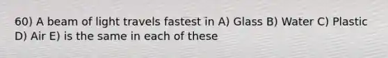60) A beam of light travels fastest in A) Glass B) Water C) Plastic D) Air E) is the same in each of these