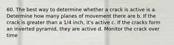 60. The best way to determine whether a crack is active is a. Determine how many planes of movement there are b. If the crack is greater than a 1/4 inch, it's active c. If the cracks form an inverted pyramid, they are active d. Monitor the crack over time