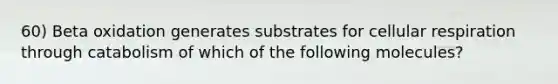 60) Beta oxidation generates substrates for cellular respiration through catabolism of which of the following molecules?