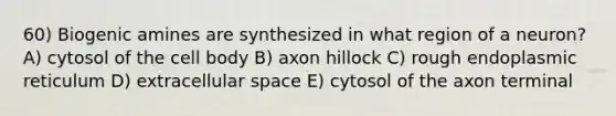 60) Biogenic amines are synthesized in what region of a neuron? A) cytosol of the cell body B) axon hillock C) rough endoplasmic reticulum D) extracellular space E) cytosol of the axon terminal