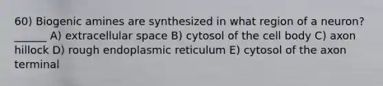 60) Biogenic amines are synthesized in what region of a neuron? ______ A) extracellular space B) cytosol of the cell body C) axon hillock D) rough endoplasmic reticulum E) cytosol of the axon terminal