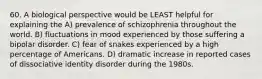 60. A biological perspective would be LEAST helpful for explaining the A) prevalence of schizophrenia throughout the world. B) fluctuations in mood experienced by those suffering a bipolar disorder. C) fear of snakes experienced by a high percentage of Americans. D) dramatic increase in reported cases of dissociative identity disorder during the 1980s.