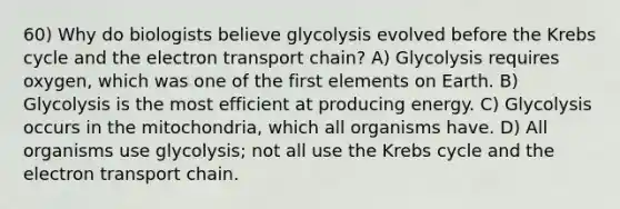 60) Why do biologists believe glycolysis evolved before the Krebs cycle and the electron transport chain? A) Glycolysis requires oxygen, which was one of the first elements on Earth. B) Glycolysis is the most efficient at producing energy. C) Glycolysis occurs in the mitochondria, which all organisms have. D) All organisms use glycolysis; not all use the Krebs cycle and the electron transport chain.