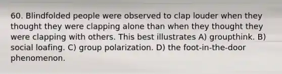 60. Blindfolded people were observed to clap louder when they thought they were clapping alone than when they thought they were clapping with others. This best illustrates A) groupthink. B) social loafing. C) group polarization. D) the foot-in-the-door phenomenon.