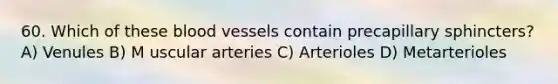 60. Which of these blood vessels contain precapillary sphincters? A) Venules B) M uscular arteries C) Arterioles D) Metarterioles
