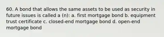 60. A bond that allows the same assets to be used as security in future issues is called a (n): a. first mortgage bond b. equipment trust certificate c. closed-end mortgage bond d. open-end mortgage bond