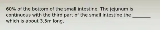 60% of the bottom of the small intestine. The jejunum is continuous with the third part of the small intestine the ________ which is about 3.5m long.