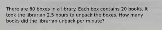 There are 60 boxes in a library. Each box contains 20 books. It took the librarian 2.5 hours to unpack the boxes. How many books did the librarian unpack per minute?