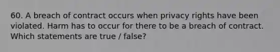 60. A breach of contract occurs when privacy rights have been violated. Harm has to occur for there to be a breach of contract. Which statements are true / false?