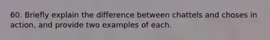 60. Briefly explain the difference between chattels and choses in action, and provide two examples of each.