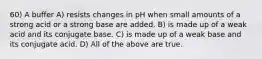 60) A buffer A) resists changes in pH when small amounts of a strong acid or a strong base are added. B) is made up of a weak acid and its conjugate base. C) is made up of a weak base and its conjugate acid. D) All of the above are true.