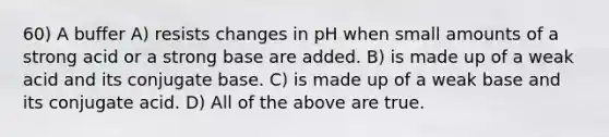 60) A buffer A) resists changes in pH when small amounts of a strong acid or a strong base are added. B) is made up of a weak acid and its conjugate base. C) is made up of a weak base and its conjugate acid. D) All of the above are true.