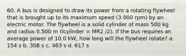 60. A bus is designed to draw its power from a rotating flywheel that is brought up to its maximum speed (3 000 rpm) by an electric motor. The flywheel is a solid cylinder of mass 500 kg and radius 0.500 m (Icylinder = MR2 /2). If the bus requires an average power of 10.0 kW, how long will the flywheel rotate? a. 154 s b. 308 s c. 463 s d. 617 s