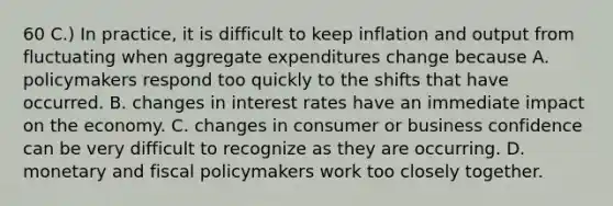 60 C.) In practice, it is difficult to keep inflation and output from fluctuating when aggregate expenditures change because A. policymakers respond too quickly to the shifts that have occurred. B. changes in interest rates have an immediate impact on the economy. C. changes in consumer or business confidence can be very difficult to recognize as they are occurring. D. monetary and fiscal policymakers work too closely together.