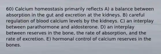 60) Calcium homeostasis primarily reflects A) a balance between absorption in the gut and excretion at the kidneys. B) careful regulation of blood calcium levels by the kidneys. C) an interplay between parathormone and aldosterone. D) an interplay between reserves in the bone, the rate of absorption, and the rate of excretion. E) hormonal control of calcium reserves in the bones.