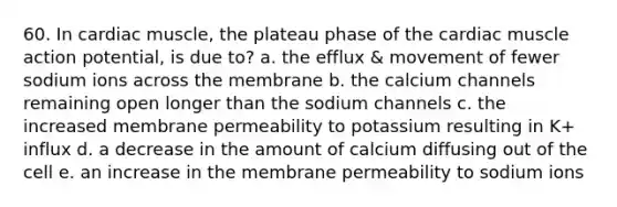 60. In cardiac muscle, the plateau phase of the cardiac muscle action potential, is due to? a. the efflux & movement of fewer sodium ions across the membrane b. the calcium channels remaining open longer than the sodium channels c. the increased membrane permeability to potassium resulting in K+ influx d. a decrease in the amount of calcium diffusing out of the cell e. an increase in the membrane permeability to sodium ions