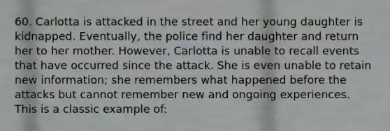 60. Carlotta is attacked in the street and her young daughter is kidnapped. Eventually, the police find her daughter and return her to her mother. However, Carlotta is unable to recall events that have occurred since the attack. She is even unable to retain new information; she remembers what happened before the attacks but cannot remember new and ongoing experiences. This is a classic example of: