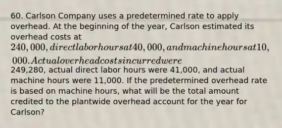 60. Carlson Company uses a predetermined rate to apply overhead. At the beginning of the year, Carlson estimated its overhead costs at 240,000, direct labor hours at 40,000, and machine hours at 10,000. Actual overhead costs incurred were249,280, actual direct labor hours were 41,000, and actual machine hours were 11,000. If the predetermined overhead rate is based on machine hours, what will be the total amount credited to the plantwide overhead account for the year for Carlson?