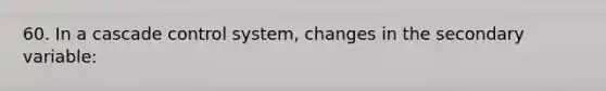 60. In a cascade control system, changes in the secondary variable: