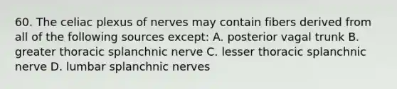 60. The celiac plexus of nerves may contain fibers derived from all of the following sources except: A. posterior vagal trunk B. greater thoracic splanchnic nerve C. lesser thoracic splanchnic nerve D. lumbar splanchnic nerves