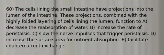 60) The cells lining the small intestine have projections into the lumen of the intestine. These projections, combined with the highly folded layering of cells lining the lumen, function to A) decrease the reabsorption of water. B) increase the rate of peristalsis. C) slow the nerve impulses that trigger peristalsis. D) increase the surface area for nutrient absorption. E) facilitate countercurrent exchange.