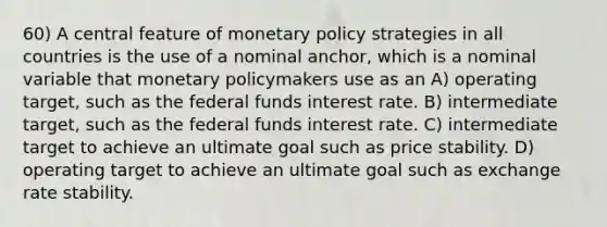 60) A central feature of monetary policy strategies in all countries is the use of a nominal anchor, which is a nominal variable that monetary policymakers use as an A) operating target, such as the federal funds interest rate. B) intermediate target, such as the federal funds interest rate. C) intermediate target to achieve an ultimate goal such as price stability. D) operating target to achieve an ultimate goal such as exchange rate stability.