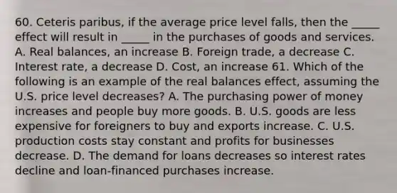 60. Ceteris paribus, if the average price level falls, then the _____ effect will result in _____ in the purchases of goods and services. A. Real balances, an increase B. Foreign trade, a decrease C. Interest rate, a decrease D. Cost, an increase 61. Which of the following is an example of the real balances effect, assuming the U.S. price level decreases? A. The purchasing power of money increases and people buy more goods. B. U.S. goods are less expensive for foreigners to buy and exports increase. C. U.S. production costs stay constant and profits for businesses decrease. D. The demand for loans decreases so interest rates decline and loan-financed purchases increase.