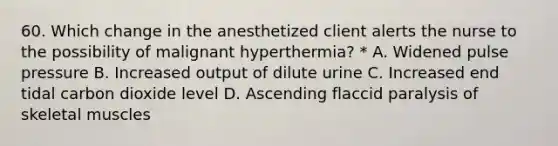 60. Which change in the anesthetized client alerts the nurse to the possibility of malignant hyperthermia? * A. Widened pulse pressure B. Increased output of dilute urine C. Increased end tidal carbon dioxide level D. Ascending flaccid paralysis of skeletal muscles